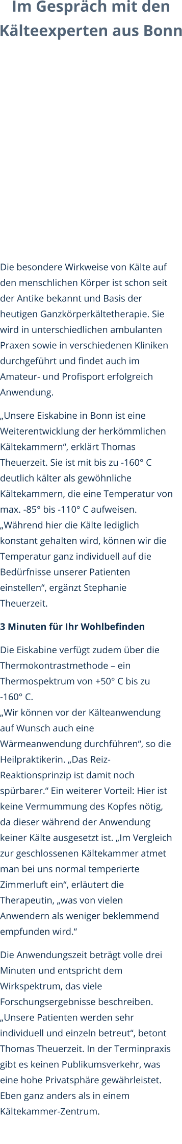 Im Gespräch mit den  Kälteexperten aus Bonn Die besondere Wirkweise von Kälte auf den menschlichen Körper ist schon seit der Antike bekannt und Basis der heutigen Ganzkörperkältetherapie. Sie wird in unterschiedlichen ambulanten Praxen sowie in verschiedenen Kliniken durchgeführt und findet auch im Amateur- und Profisport erfolgreich Anwendung. „Unsere Eiskabine in Bonn ist eine Weiterentwicklung der herkömmlichen Kältekammern“, erklärt Thomas Theuerzeit. Sie ist mit bis zu -160° C deutlich kälter als gewöhnliche Kältekammern, die eine Temperatur von max. -85° bis -110° C aufweisen. „Während hier die Kälte lediglich konstant gehalten wird, können wir die Temperatur ganz individuell auf die Bedürfnisse unserer Patienten einstellen“, ergänzt Stephanie Theuerzeit.  3 Minuten für Ihr Wohlbefinden Die Eiskabine verfügt zudem über die Thermokontrastmethode – ein Thermospektrum von +50° C bis zu         -160° C. „Wir können vor der Kälteanwendung auf Wunsch auch eine Wärmeanwendung durchführen“, so die Heilpraktikerin. „Das Reiz-Reaktionsprinzip ist damit noch spürbarer.“ Ein weiterer Vorteil: Hier ist keine Vermummung des Kopfes nötig, da dieser während der Anwendung keiner Kälte ausgesetzt ist. „Im Vergleich zur geschlossenen Kältekammer atmet man bei uns normal temperierte Zimmerluft ein“, erläutert die Therapeutin, „was von vielen Anwendern als weniger beklemmend empfunden wird.“  Die Anwendungszeit beträgt volle drei Minuten und entspricht dem Wirkspektrum, das viele Forschungsergebnisse beschreiben. „Unsere Patienten werden sehr individuell und einzeln betreut“, betont Thomas Theuerzeit. In der Terminpraxis gibt es keinen Publikumsverkehr, was eine hohe Privatsphäre gewährleistet. Eben ganz anders als in einem Kältekammer-Zentrum.