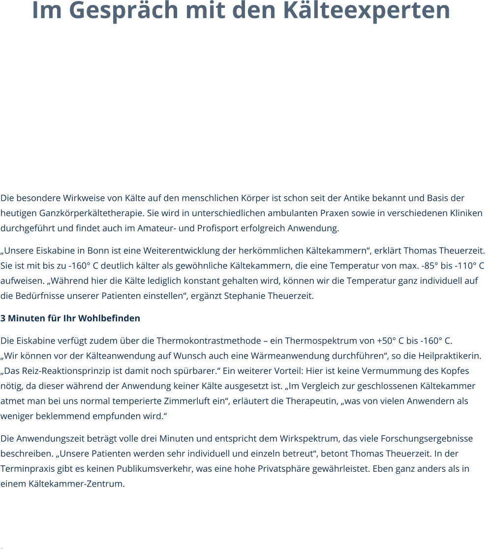 Im Gespräch mit den Kälteexperten        Die besondere Wirkweise von Kälte auf den menschlichen Körper ist schon seit der Antike bekannt und Basis der heutigen Ganzkörperkältetherapie. Sie wird in unterschiedlichen ambulanten Praxen sowie in verschiedenen Kliniken durchgeführt und findet auch im Amateur- und Profisport erfolgreich Anwendung. „Unsere Eiskabine in Bonn ist eine Weiterentwicklung der herkömmlichen Kältekammern“, erklärt Thomas Theuerzeit. Sie ist mit bis zu -160° C deutlich kälter als gewöhnliche Kältekammern, die eine Temperatur von max. -85° bis -110° C aufweisen. „Während hier die Kälte lediglich konstant gehalten wird, können wir die Temperatur ganz individuell auf die Bedürfnisse unserer Patienten einstellen“, ergänzt Stephanie Theuerzeit.  3 Minuten für Ihr Wohlbefinden Die Eiskabine verfügt zudem über die Thermokontrastmethode – ein Thermospektrum von +50° C bis -160° C. „Wir können vor der Kälteanwendung auf Wunsch auch eine Wärmeanwendung durchführen“, so die Heilpraktikerin. „Das Reiz-Reaktionsprinzip ist damit noch spürbarer.“ Ein weiterer Vorteil: Hier ist keine Vermummung des Kopfes nötig, da dieser während der Anwendung keiner Kälte ausgesetzt ist. „Im Vergleich zur geschlossenen Kältekammer atmet man bei uns normal temperierte Zimmerluft ein“, erläutert die Therapeutin, „was von vielen Anwendern als weniger beklemmend empfunden wird.“  Die Anwendungszeit beträgt volle drei Minuten und entspricht dem Wirkspektrum, das viele Forschungsergebnisse beschreiben. „Unsere Patienten werden sehr individuell und einzeln betreut“, betont Thomas Theuerzeit. In der Terminpraxis gibt es keinen Publikumsverkehr, was eine hohe Privatsphäre gewährleistet. Eben ganz anders als in einem Kältekammer-Zentrum.   -